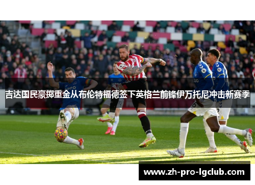 吉达国民豪掷重金从布伦特福德签下英格兰前锋伊万托尼冲击新赛季