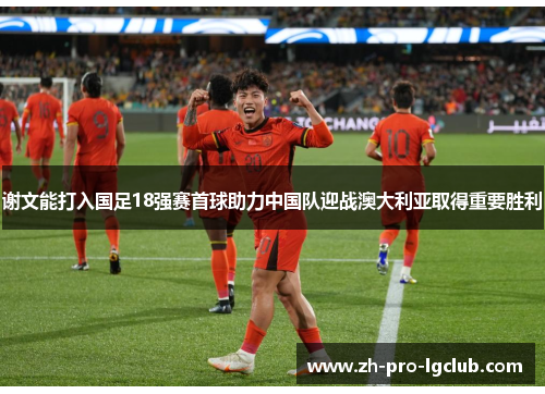 谢文能打入国足18强赛首球助力中国队迎战澳大利亚取得重要胜利