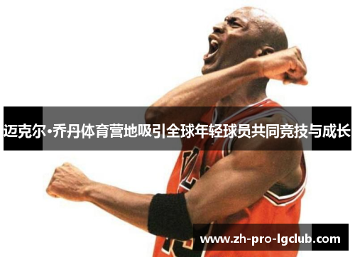 迈克尔·乔丹体育营地吸引全球年轻球员共同竞技与成长 迈克尔·乔丹体育营地吸引全球年轻球员共同竞技与成长